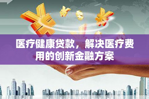 九江医疗健康贷款，解决医疗费用的创新金融方案