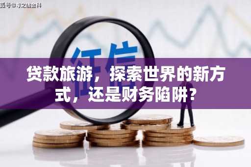 九江贷款旅游，探索世界的新方式，还是财务陷阱？