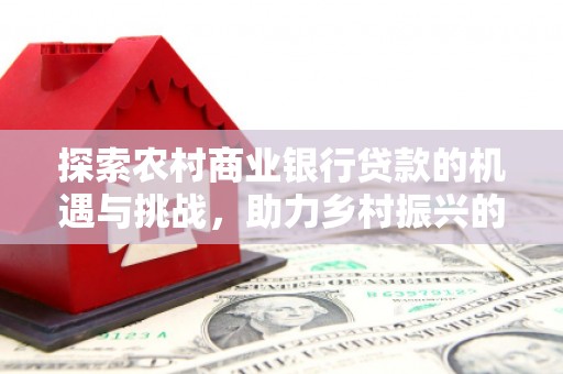 九江探索农村商业银行贷款的机遇与挑战，助力乡村振兴的金融引擎